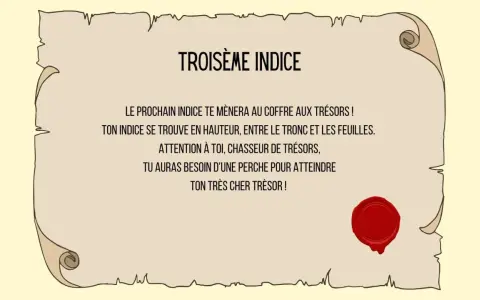 Troisième indice : un message sur un parchemin scellé, indiquant qu'un indice se trouve en hauteur, entre tronc et feuilles, nécessitant une perche pour atteindre le trésor. Une charade boite aux lettres ?