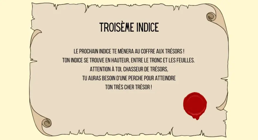 Troisième indice : un message sur un parchemin scellé, indiquant qu'un indice se trouve en hauteur, entre tronc et feuilles, nécessitant une perche pour atteindre le trésor. Une charade boite aux lettres ?